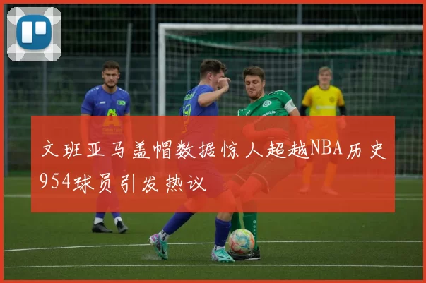 文班亚马盖帽数据惊人超越NBA历史954球员引发热议