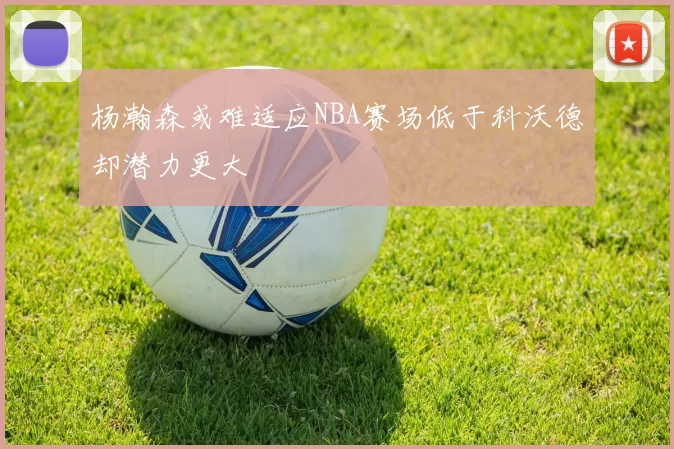 杨瀚森或难适应NBA赛场低于科沃德却潜力更大