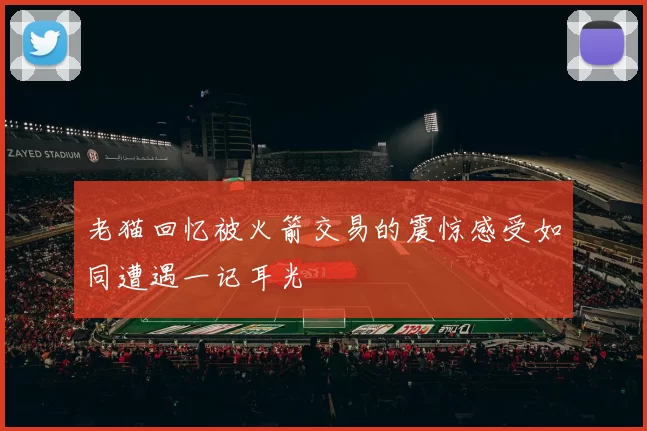 老猫回忆被火箭交易的震惊感受如同遭遇一记耳光