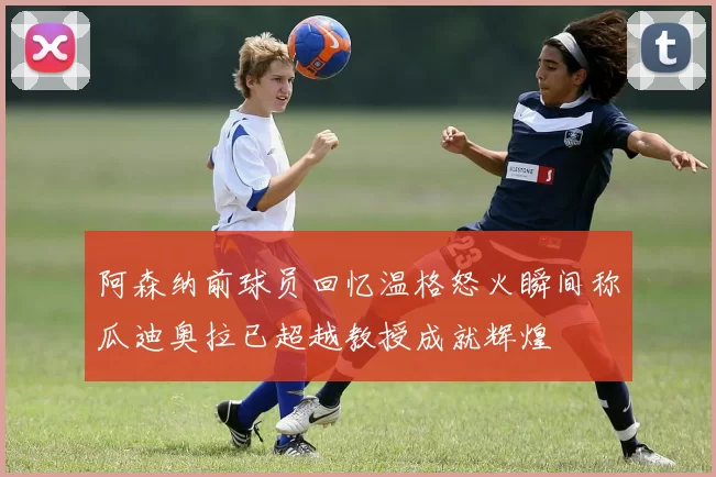 阿森纳前球员回忆温格怒火瞬间称瓜迪奥拉已超越教授成就辉煌