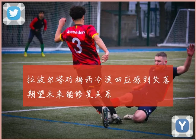 拉波尔塔对梅西冷漠回应感到失落期望未来能修复关系