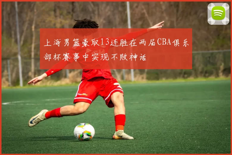 上海男篮豪取13连胜在两届CBA俱乐部杯赛事中实现不败神话
