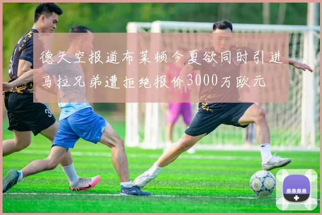 德天空报道布莱顿今夏欲同时引进马拉兄弟遭拒绝报价3000万欧元