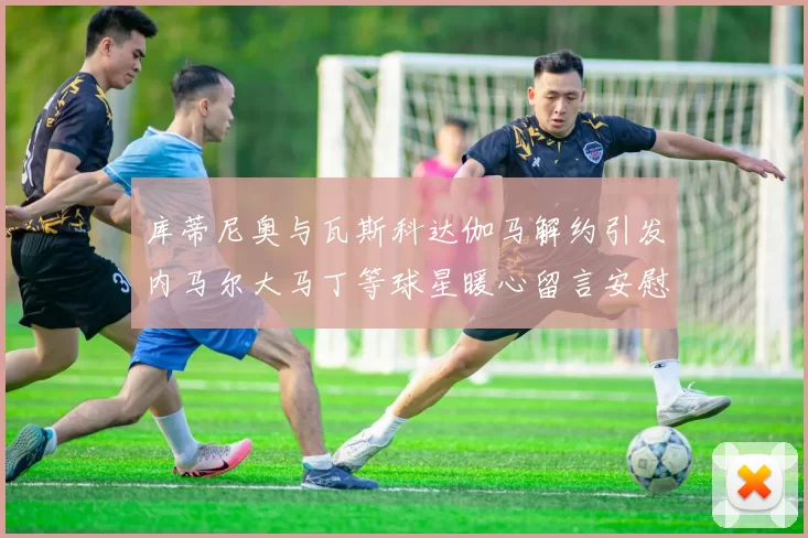 库蒂尼奥与瓦斯科达伽马解约引发内马尔大马丁等球星暖心留言安慰