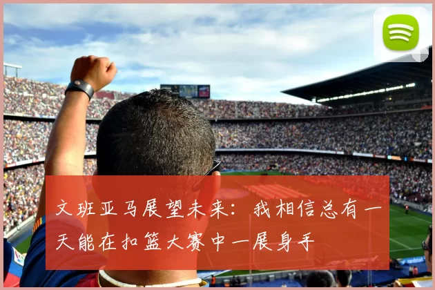 文班亚马展望未来：我相信总有一天能在扣篮大赛中一展身手