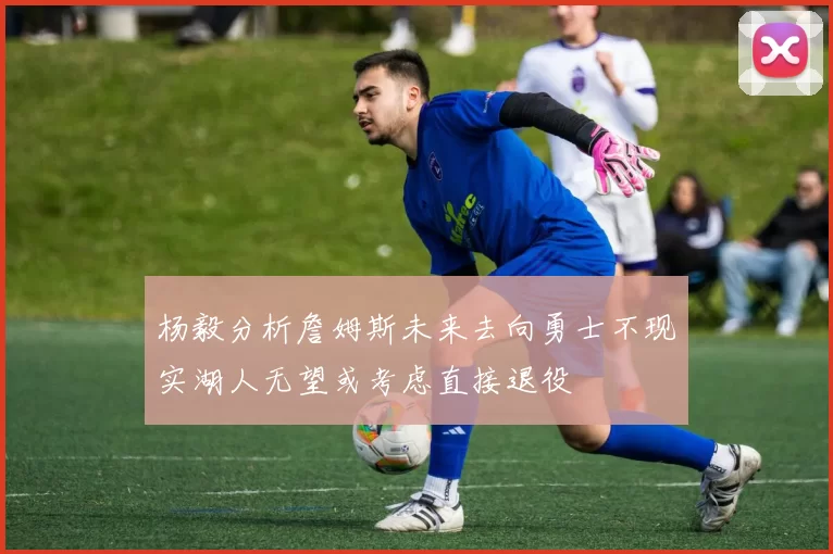 杨毅分析詹姆斯未来去向勇士不现实湖人无望或考虑直接退役