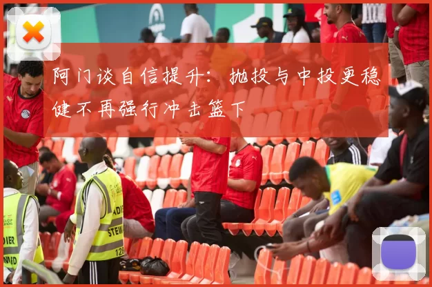 阿门谈自信提升：抛投与中投更稳健不再强行冲击篮下